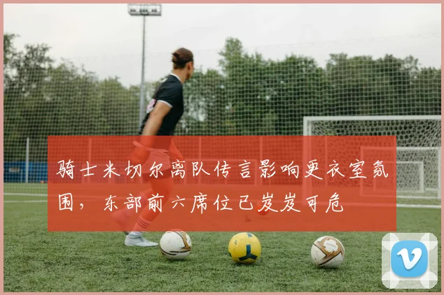 骑士米切尔离队传言影响更衣室氛围,东部前六席位已岌岌可危