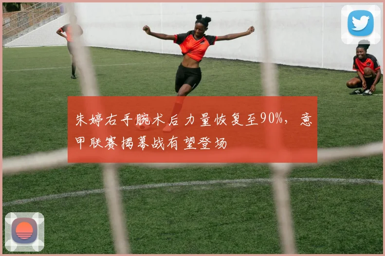 朱婷右手腕术后力量恢复至90%，意甲联赛揭幕战有望登场