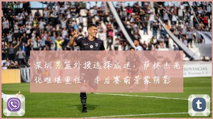 深圳男篮外援选择成迷，萨林杰老化难堪重任，季后赛前景蒙阴影