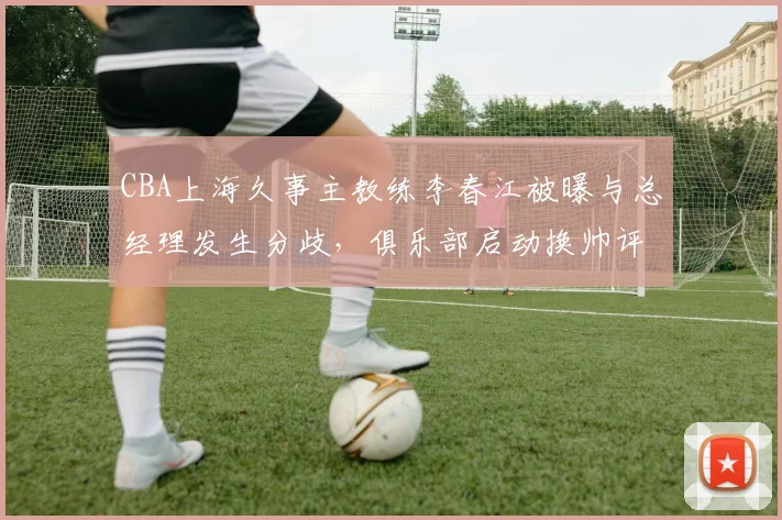 CBA上海久事主教练李春江被曝与总经理发生分歧,俱乐部启动换帅评估