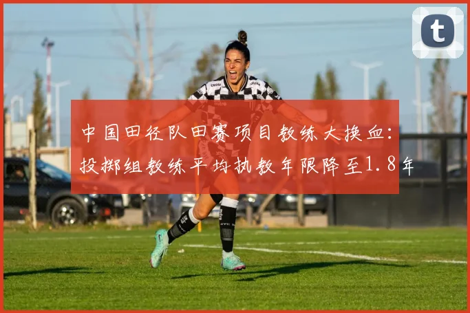 中国田径队田赛项目教练大换血:投掷组教练平均执教年限降至1.8年