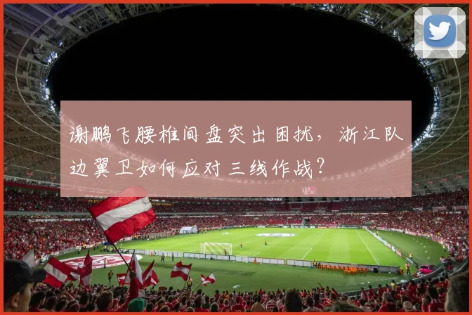 谢鹏飞腰椎间盘突出困扰,浙江队边翼卫如何应对三线作战?