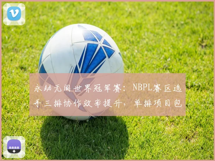 永劫无间世界冠军赛：NBPL赛区选手三排协作效率提升，单排项目包揽前三概率几何